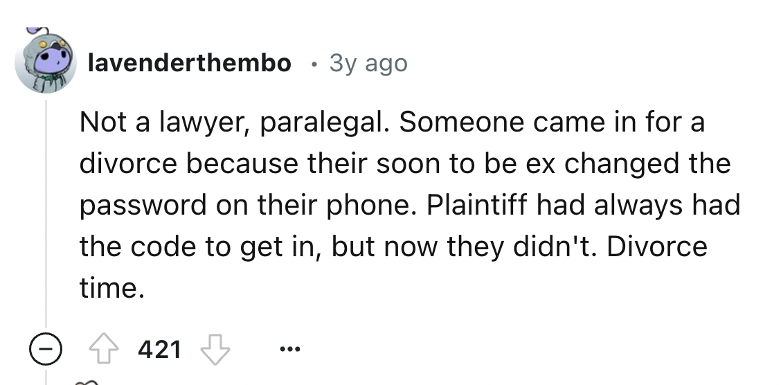 screenshot - lavenderthembo 3y ago Not a lawyer, paralegal. Someone came in for a divorce because their soon to be ex changed the password on their phone. Plaintiff had always had the code to get in, but now they didn't. Divorce time. 421